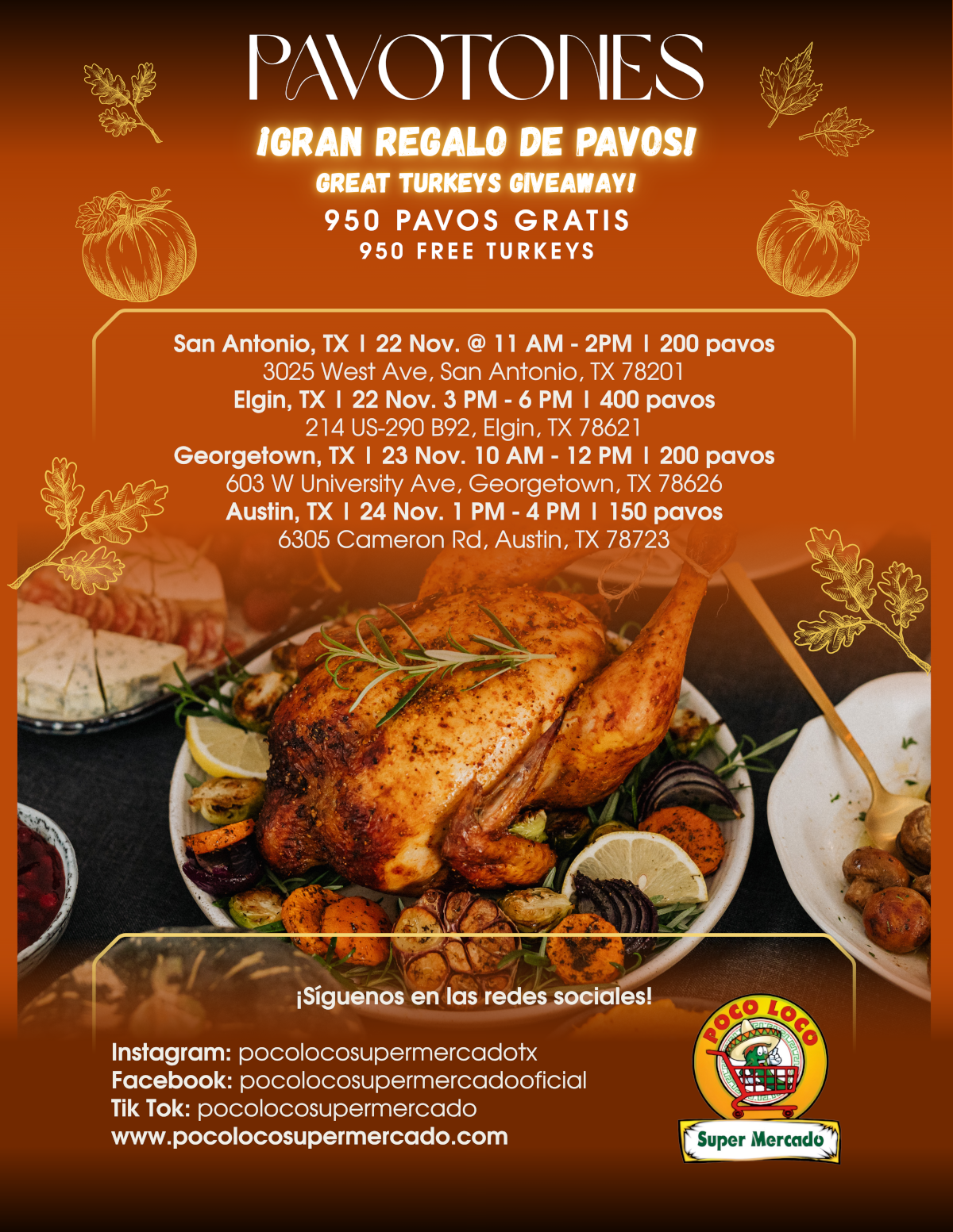 PAVOTONES
IGRAN REGALO DE PAVOS!
GREAT TURKEYS GIVEAWAY!
950 PAVOS GRATIS 950 FREE TURKEYS
San Antonio, TX I 22 Nov. @ 11 AM - 2PM I 200 pavos 3025 West Ave, San Antonio, TX 78201
Elgin, TX I 22 Nov. 3 PM - 6 PM I 400 pavos 214 US-290 B92, Elgin, TX 78621
Georgetown, TX | 23 Nov. 10 AM - 12 PM I 200 pavos 603 W University Ave, Georgetown, TX 78626 Austin, TX | 24 Nov. 1 PM - 4 PM I 150 pavos 6305 Cameron Rd, Austin, TX 78723